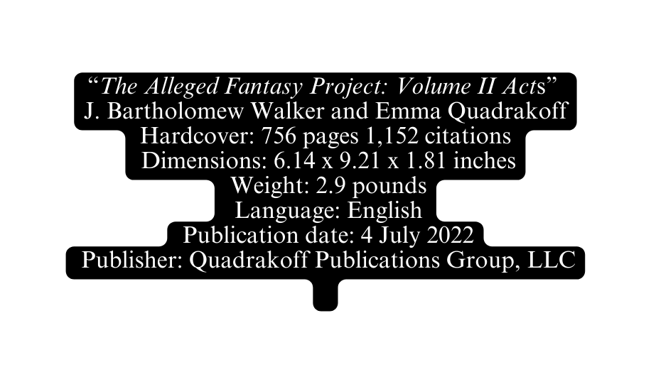 The Alleged Fantasy Project Volume II Acts J Bartholomew Walker and Emma Quadrakoff Hardcover 756 pages 1 152 citations Dimensions 6 14 x 9 21 x 1 81 inches Weight 2 9 pounds Language English Publication date 4 July 2022 Publisher Quadrakoff Publications Group LLC